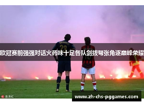 欧冠赛前强强对话火药味十足各队剑拔弩张角逐巅峰荣耀