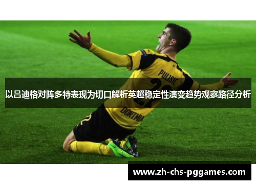以吕迪格对阵多特表现为切口解析英超稳定性演变趋势观察路径分析 以吕迪格对阵多特表现为切口解析英超稳定性演变趋势观察路径分析
