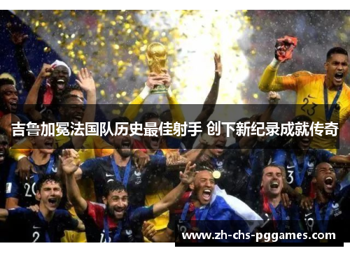 吉鲁加冕法国队历史最佳射手 创下新纪录成就传奇 吉鲁加冕法国队历史最佳射手 创下新纪录成就传奇