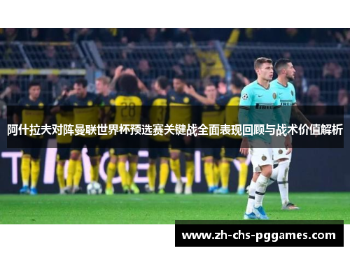 阿什拉夫对阵曼联世界杯预选赛关键战全面表现回顾与战术价值解析