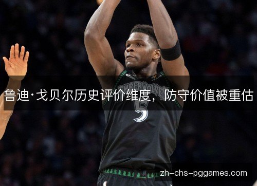 鲁迪·戈贝尔历史评价维度,防守价值被重估 鲁迪·戈贝尔历史评价维度,防守价值被重估